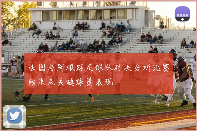 法国与阿根廷足球队对决分析比赛结果及关键球员表现