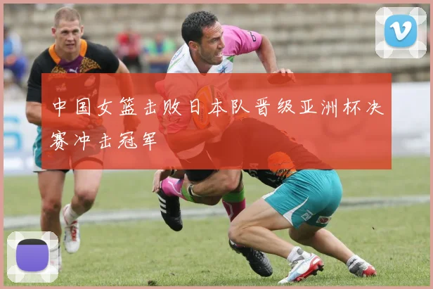 中国女篮击败日本队晋级亚洲杯决赛冲击冠军