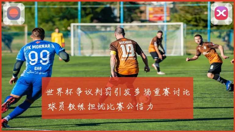 世界杯争议判罚引发多场重赛讨论 球员教练担忧比赛公信力