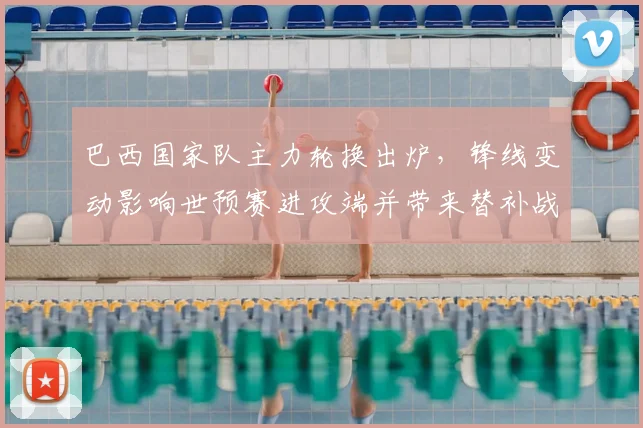 巴西国家队主力轮换出炉，锋线变动影响世预赛进攻端并带来替补战术机会