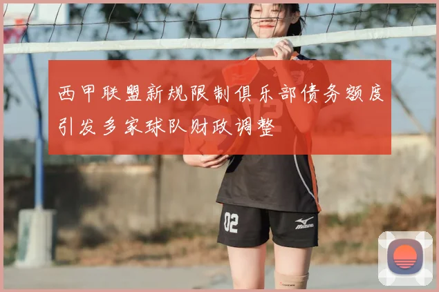 西甲联盟新规限制俱乐部债务额度引发多家球队财政调整