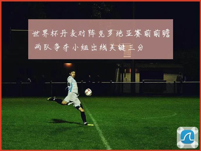 世界杯丹麦对阵克罗地亚赛前前瞻 两队争夺小组出线关键三分