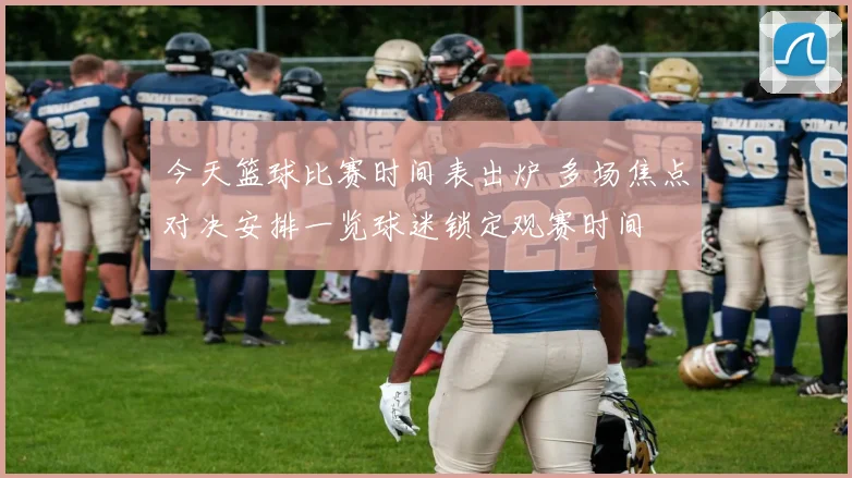 今天篮球比赛时间表出炉 多场焦点对决安排一览球迷锁定观赛时间