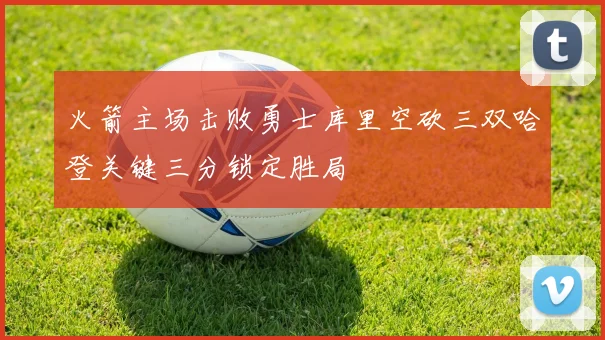 火箭主场击败勇士库里空砍三双哈登关键三分锁定胜局