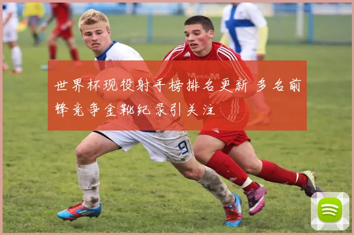 世界杯现役射手榜排名更新 多名前锋竞争金靴纪录引关注