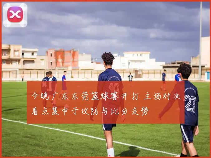 今晚广东东莞篮球赛开打 主场对决看点集中于攻防与比分走势