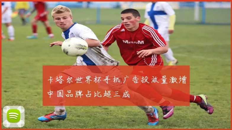 卡塔尔世界杯手机广告投放量激增中国品牌占比超三成