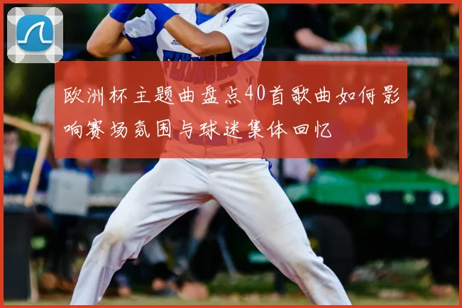 欧洲杯主题曲盘点40首歌曲如何影响赛场氛围与球迷集体回忆