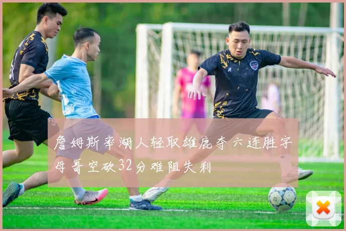 詹姆斯率湖人轻取雄鹿夺六连胜字母哥空砍32分难阻失利