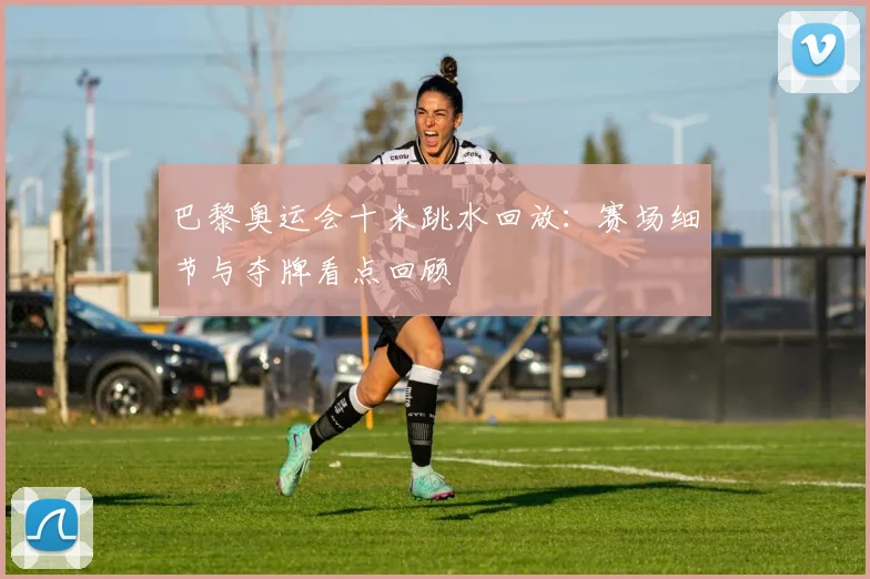 巴黎奥运会十米跳水回放：赛场细节与夺牌看点回顾