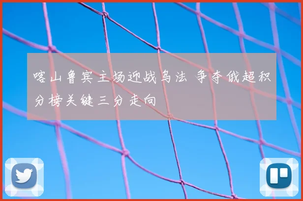 喀山鲁宾主场迎战乌法 争夺俄超积分榜关键三分走向