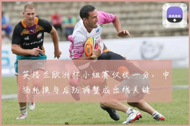 英格兰欧洲杯小组赛仅收一分,中场轮换与后防调整成出线关键