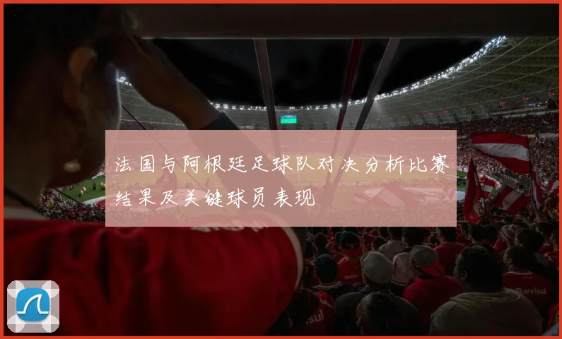 法国与阿根廷足球队对决分析比赛结果及关键球员表现
