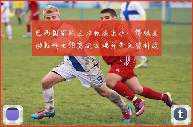 巴西国家队主力轮换出炉，锋线变动影响世预赛进攻端并带来替补战术机会