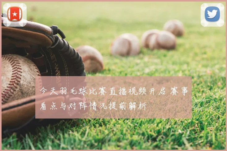 今天羽毛球比赛直播视频开启 赛事看点与对阵情况提前解析