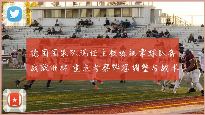 德国国家队现任主教练执掌球队备战欧洲杯 重点考察阵容调整与战术安排