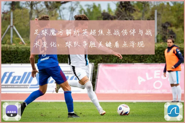 足球魔方解析英超焦点战伤停与战术变化,球队争胜关键看点浮现