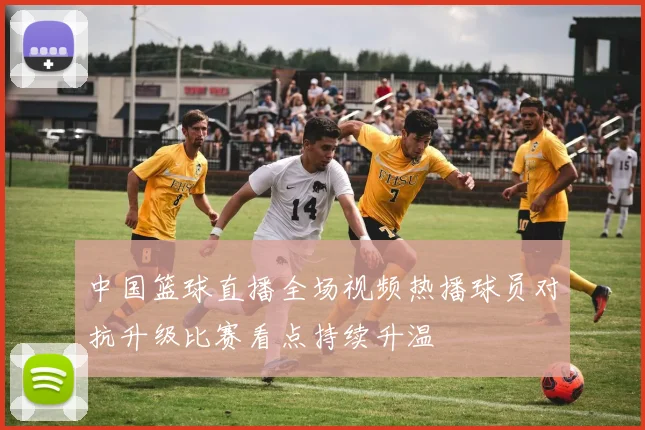 中国篮球直播全场视频热播球员对抗升级比赛看点持续升温