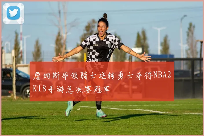 詹姆斯率领骑士逆转勇士夺得NBA2K18手游总决赛冠军