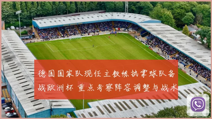 德国国家队现任主教练执掌球队备战欧洲杯 重点考察阵容调整与战术安排