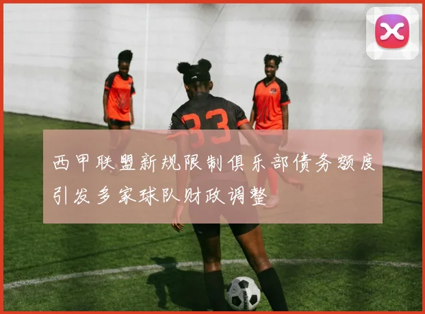 西甲联盟新规限制俱乐部债务额度引发多家球队财政调整