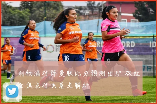 利物浦对阵曼联比分预测出炉 双红会焦点对决看点解析