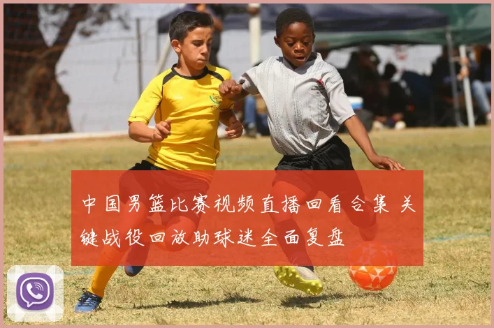 中国男篮比赛视频直播回看合集 关键战役回放助球迷全面复盘