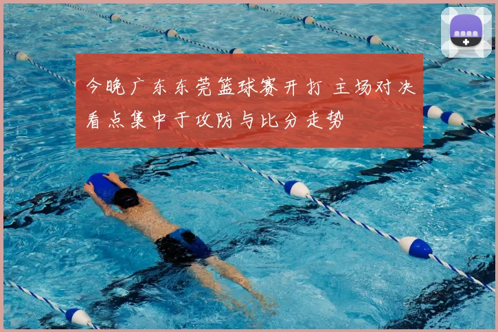 今晚广东东莞篮球赛开打 主场对决看点集中于攻防与比分走势