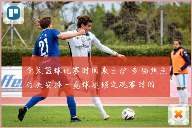 今天篮球比赛时间表出炉 多场焦点对决安排一览球迷锁定观赛时间