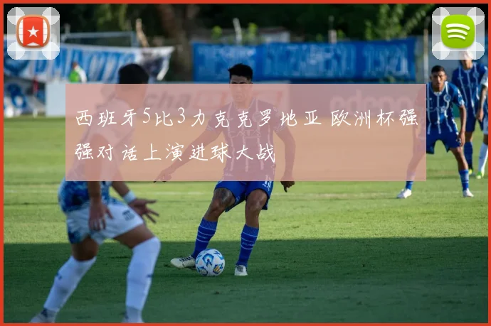 西班牙5比3力克克罗地亚 欧洲杯强强对话上演进球大战