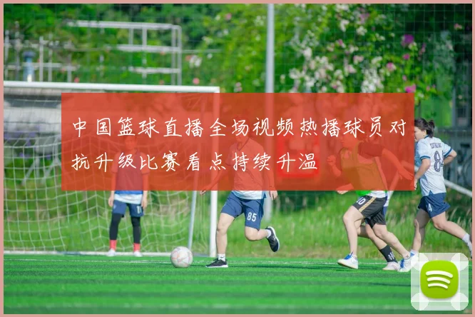 中国篮球直播全场视频热播球员对抗升级比赛看点持续升温