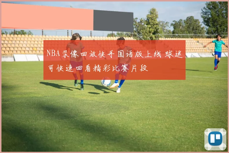 NBA录像回放快手国语版上线 球迷可快速回看精彩比赛片段