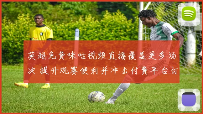 英超免费咪咕视频直播覆盖更多场次 提升观赛便利并冲击付费平台订阅