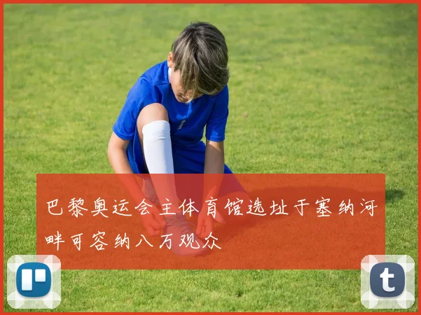 巴黎奥运会主体育馆选址于塞纳河畔可容纳八万观众