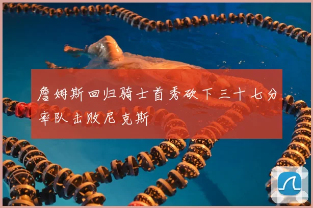 詹姆斯回归骑士首秀砍下三十七分率队击败尼克斯