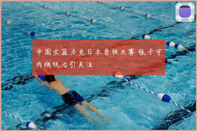 中国女篮力克日本晋级决赛 张子宇内线统治引关注