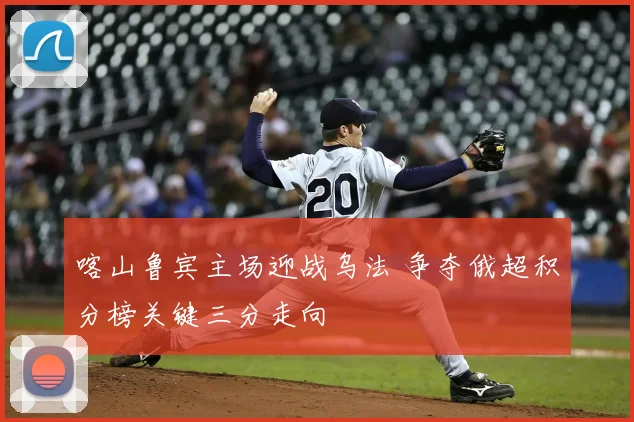 喀山鲁宾主场迎战乌法 争夺俄超积分榜关键三分走向