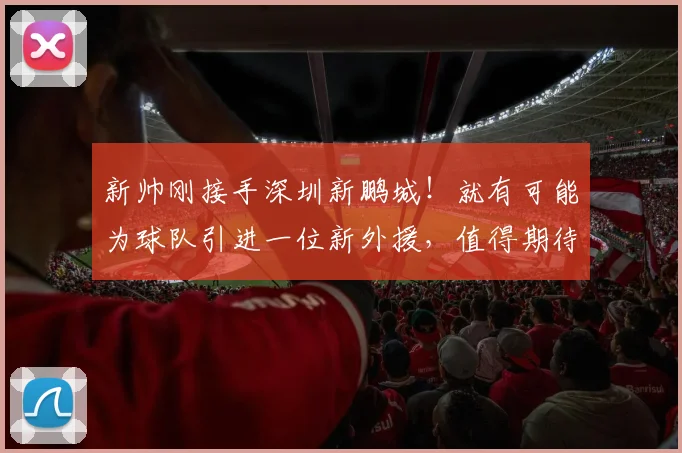 新帅刚接手深圳新鹏城!就有可能为球队引进一位新外援,值得期待
