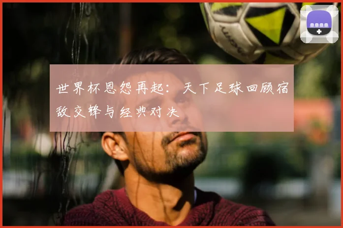 世界杯恩怨再起:天下足球回顾宿敌交锋与经典对决