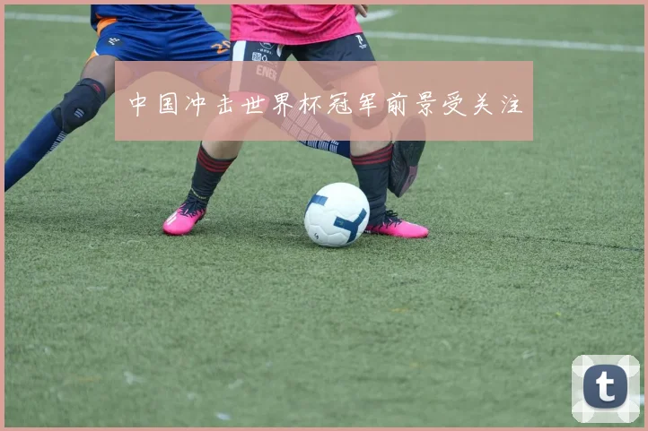 中国冲击世界杯冠军前景受关注