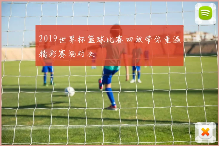 2019世界杯篮球比赛回放带你重温精彩赛场对决