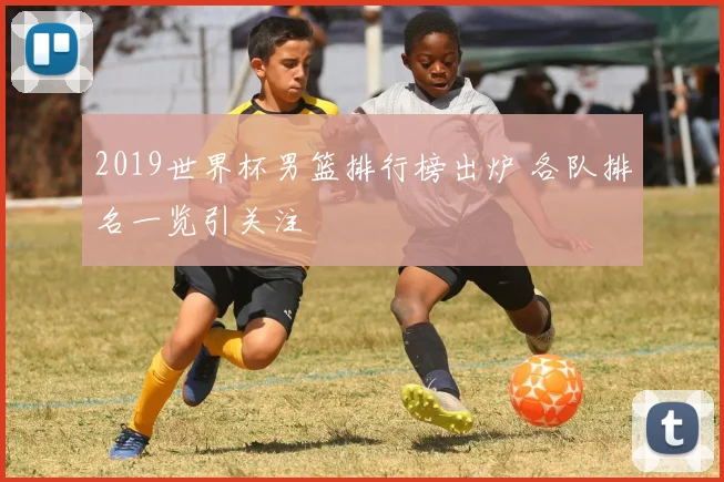 2019世界杯男篮排行榜出炉 各队排名一览引关注