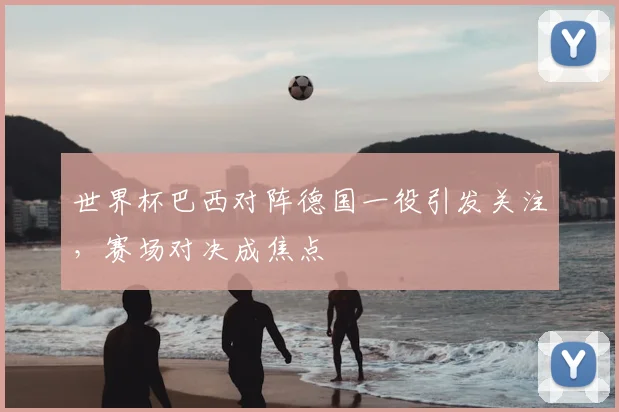世界杯巴西对阵德国一役引发关注，赛场对决成焦点